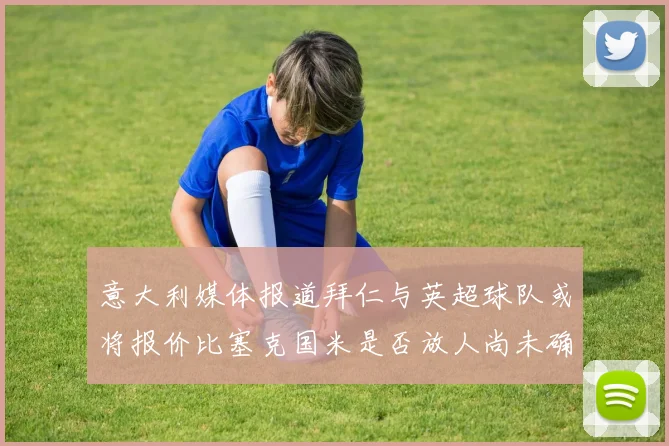 意大利媒体报道拜仁与英超球队或将报价比塞克国米是否放人尚未确定