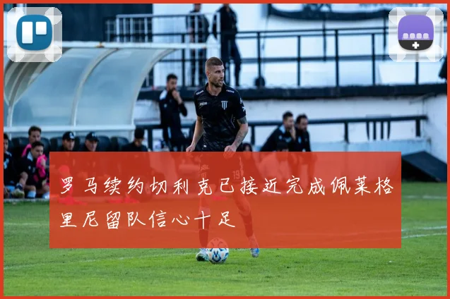 罗马续约切利克已接近完成佩莱格里尼留队信心十足