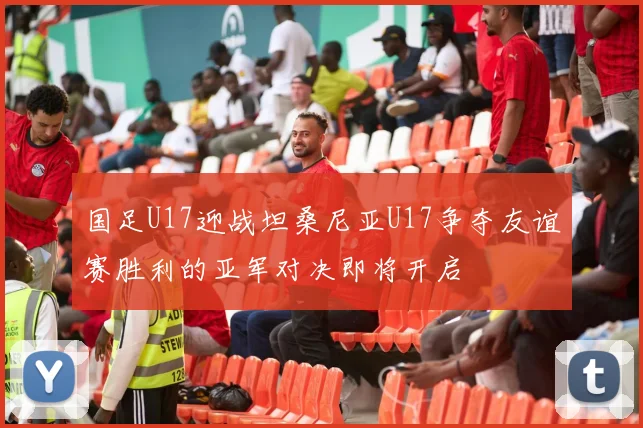 国足U17迎战坦桑尼亚U17争夺友谊赛胜利的亚军对决即将开启