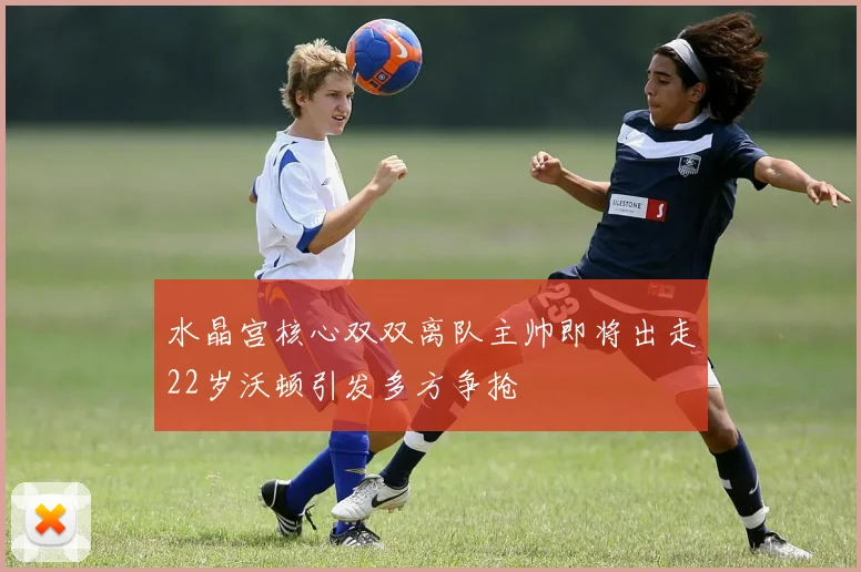 水晶宫核心双双离队主帅即将出走22岁沃顿引发多方争抢