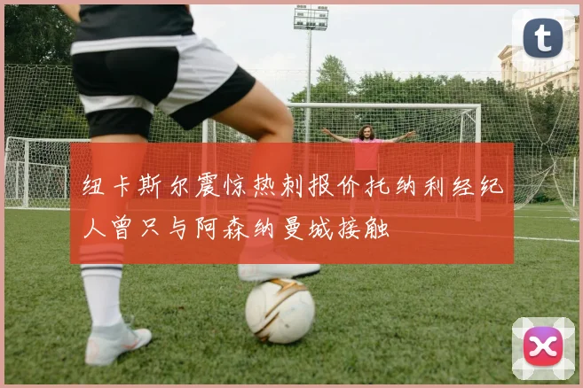 纽卡斯尔震惊热刺报价托纳利经纪人曾只与阿森纳曼城接触