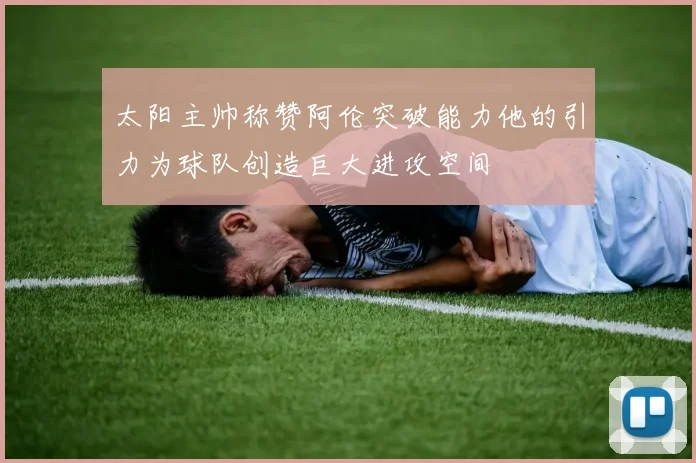 太阳主帅称赞阿伦突破能力他的引力为球队创造巨大进攻空间