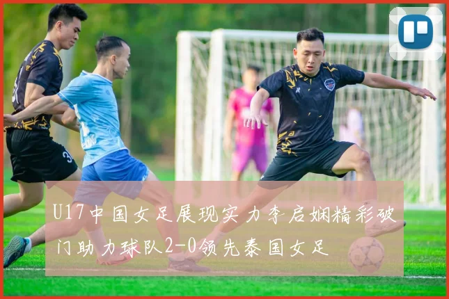 U17中国女足展现实力李启娴精彩破门助力球队2-0领先泰国女足