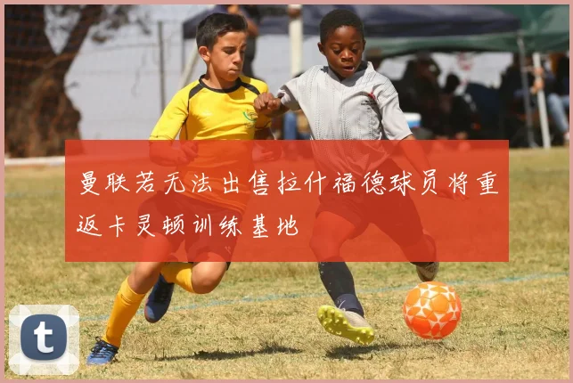 曼联若无法出售拉什福德球员将重返卡灵顿训练基地