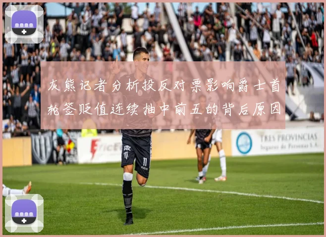 灰熊记者分析投反对票影响爵士首轮签贬值连续抽中前五的背后原因