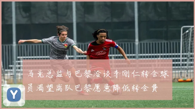 马竞总监与巴黎洽谈李刚仁转会球员渴望离队巴黎愿意降低转会费