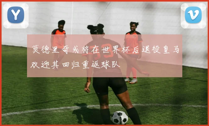莫德里奇或将在世界杯后退役皇马欢迎其回归重返球队