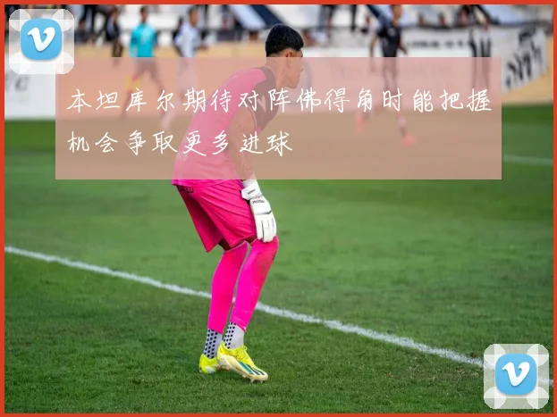 本坦库尔期待对阵佛得角时能把握机会争取更多进球