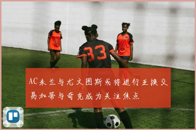 AC米兰与尤文图斯或将进行互换交易加蒂与奇克成为关注焦点