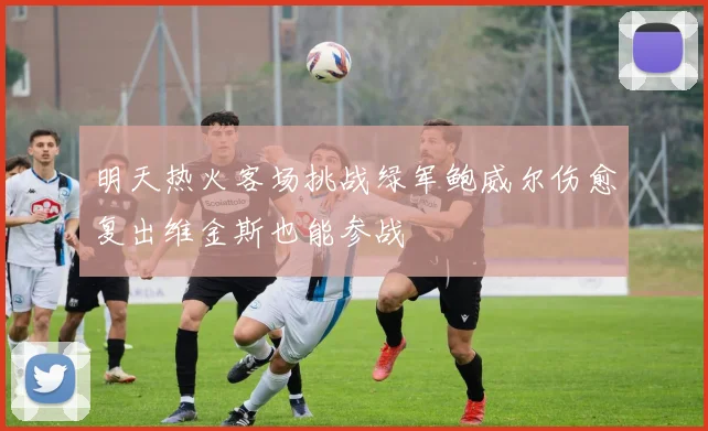 明天热火客场挑战绿军鲍威尔伤愈复出维金斯也能参战