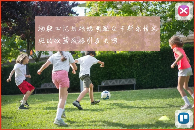 杨毅回忆刘炜姚明配合卡斯尔传文班的投篮风格引发共鸣