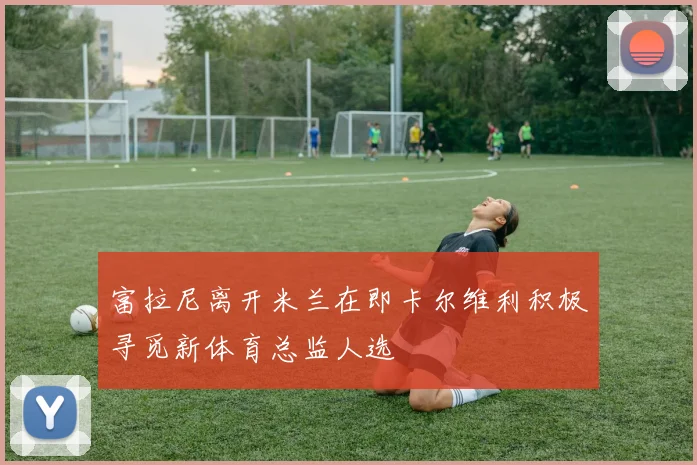 富拉尼离开米兰在即卡尔维利积极寻觅新体育总监人选