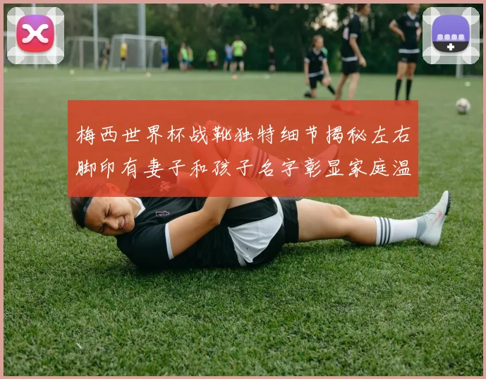梅西世界杯战靴独特细节揭秘左右脚印有妻子和孩子名字彰显家庭温暖
