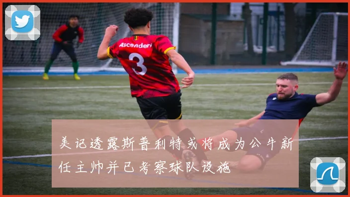 美记透露斯普利特或将成为公牛新任主帅并已考察球队设施