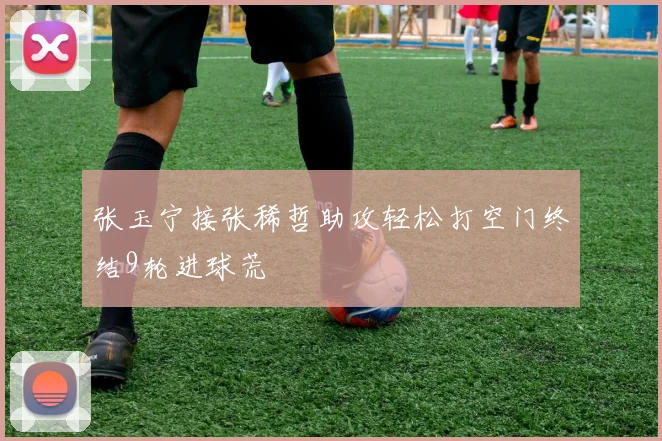 张玉宁接张稀哲助攻轻松打空门终结9轮进球荒