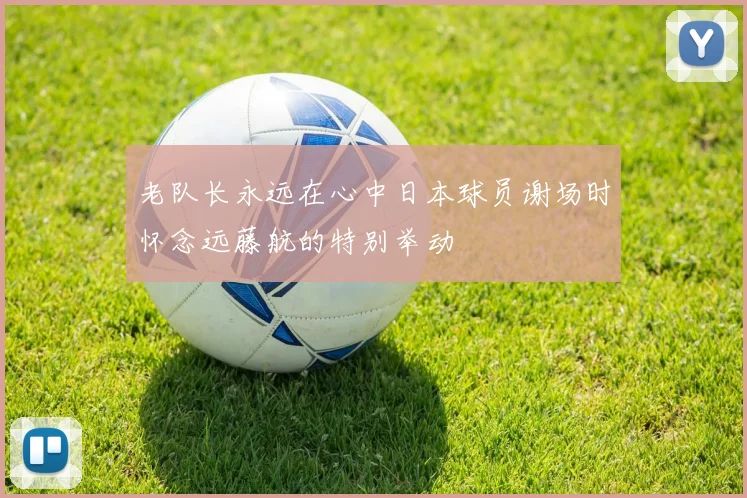 老队长永远在心中日本球员谢场时怀念远藤航的特别举动