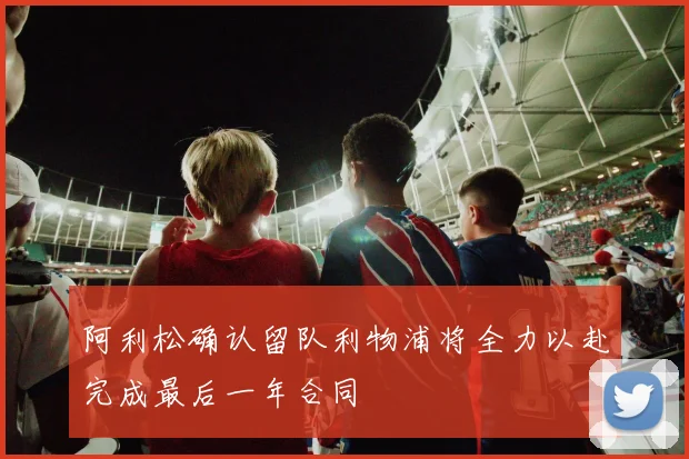 阿利松确认留队利物浦将全力以赴完成最后一年合同