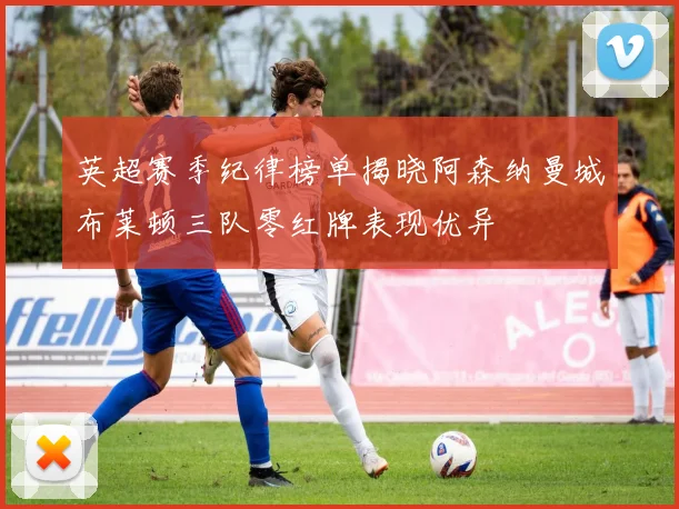 英超赛季纪律榜单揭晓阿森纳曼城布莱顿三队零红牌表现优异
